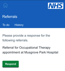 This image is a screenshot of a Referral view within Patient Hub. It features a blue rectangle with white text on top and white and blue NHS logo. The main text reads "Referrals" with two smaller labels named “To do” and “History “. Underneath there’s a white background with black text reading: “Please provide a response for the following referrals. Referral for Occupational Therapy appointment at Musgrove Park Hospital”. Below the text there is a green colour button with a white text that reads "Respond”, which will allow users to Respond. Overall, this image conveys information about how users can view their referrals and associated information via the platform using this application’s interface. The text likely written in Arial or Calibri.