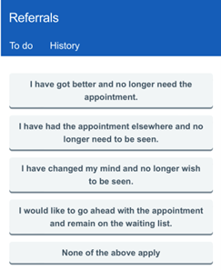 This image is a screenshot of a 'Referrals' TAB, captured from a mobile device, predominantly featuring a grey coloured text menus displayed against a white background. The text is an interactive list, includes options such as 'To do', and 'History'. The list continues with more detailed text, presenting potential reasons for cancelling an appointment such as 'I have got better and no longer need the appointment' and 'I have had the appointment elsewhere and no longer need to be seen'. Additional options include 'I have changed my mind and no longer wish to be seen' and 'I would like to go ahead with the appointment and remain on the waiting list'. The final option is 'None of the above apply'. The text is presented in a clean, simple font likely Arial or Calibri. The overall colour scheme of the image is dominated by white and blue.