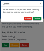 This image depicts a screenshot from Patient Hub, a WEB based application. The interface contains several lines of text, appearing to be a sort of confirmation message, informing the user that a call back attempt will be made within two working days. The user is asked if they are sure they want to continue with this action. Additionally, there is a mention of appointments the user has committed to attending. One of these appointments is dated Tuesday, 20th June 2023, at 10:20 am, is labelled as Endocrinology, and is set to take place at the North General Outpatients. There are options to rebook or cancel this appointment. The dominant colours in the image are grey and white. The text within the interface appears to be of a standard, and is presented in a clean, simple font likely Arial or Calibri.